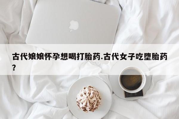 堕胎药网上购买古代娘娘怀孕想喝打胎药.古代女子吃堕胎药？
