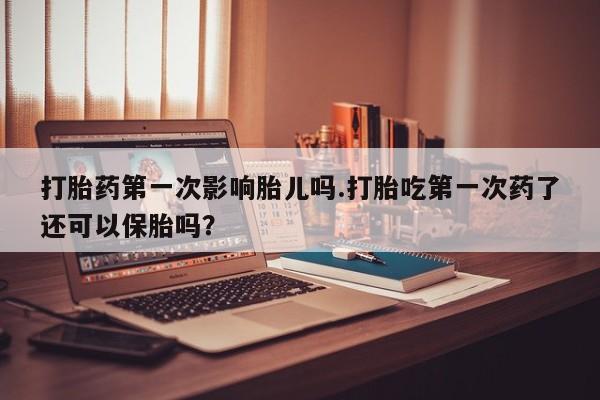 堕胎药网上购买打胎药第一次影响胎儿吗.打胎吃第一次药了还可以保胎吗？