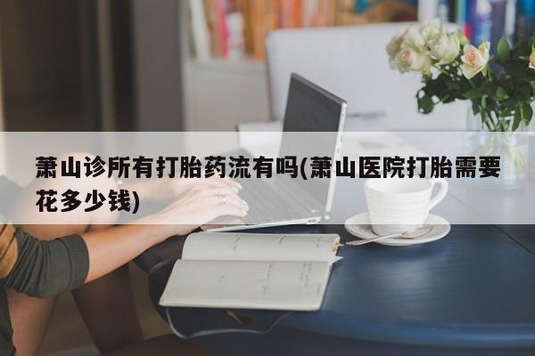 堕胎药网上购买萧山诊所有打胎药流有吗(萧山医院打胎需要花多少钱)