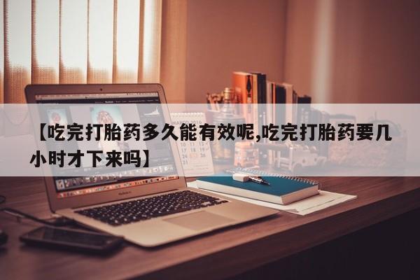 堕胎药网上购买【吃完打胎药多久能有效呢,吃完打胎药要几小时才下来吗】
