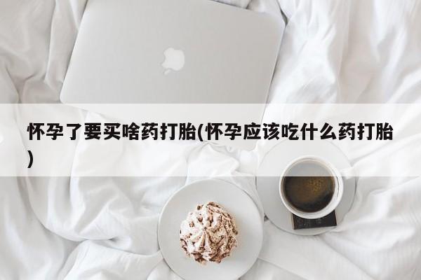 堕胎药网上购买怀孕了要买啥药打胎(怀孕应该吃什么药打胎)