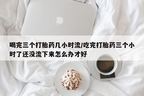堕胎药网上购买喝完三个打胎药几小时流/吃完打胎药三个小时了还没流下来怎么办才好