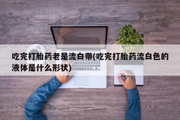 堕胎药网上购买吃完打胎药老是流白带(吃完打胎药流白色的液体是什么形状)