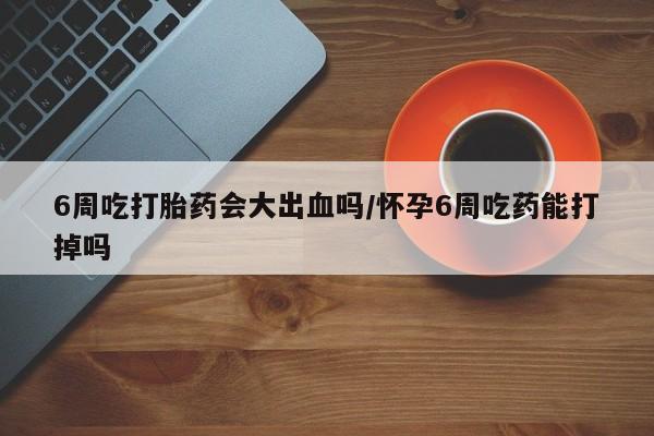 堕胎药网上购买6周吃打胎药会大出血吗/怀孕6周吃药能打掉吗