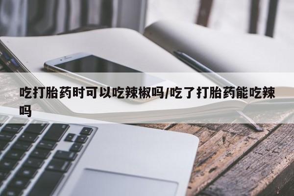 堕胎药网上购买吃打胎药时可以吃辣椒吗/吃了打胎药能吃辣吗