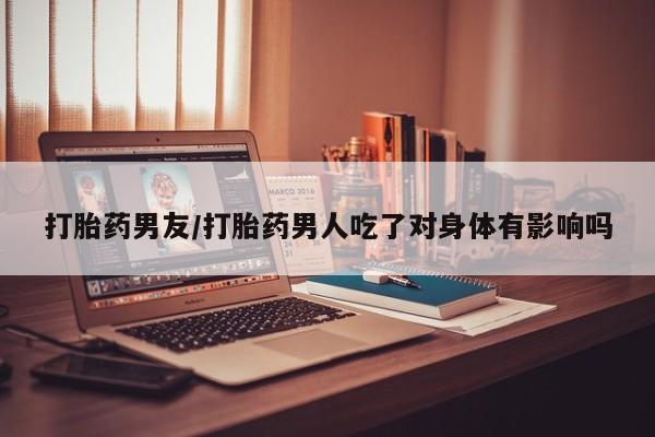 堕胎药网上购买打胎药男友/打胎药男人吃了对身体有影响吗