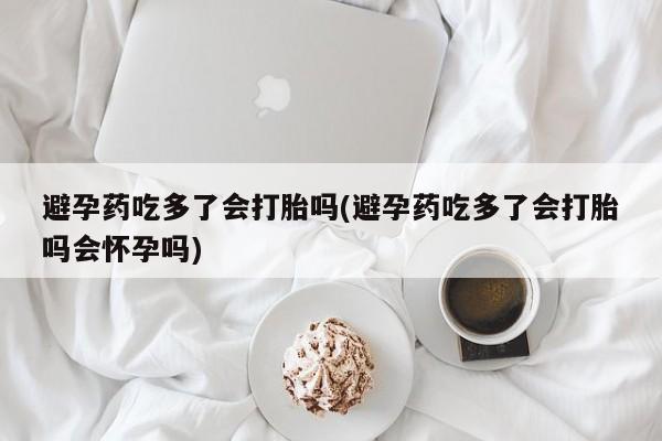 堕胎药网上购买避孕药吃多了会打胎吗(避孕药吃多了会打胎吗会怀孕吗)