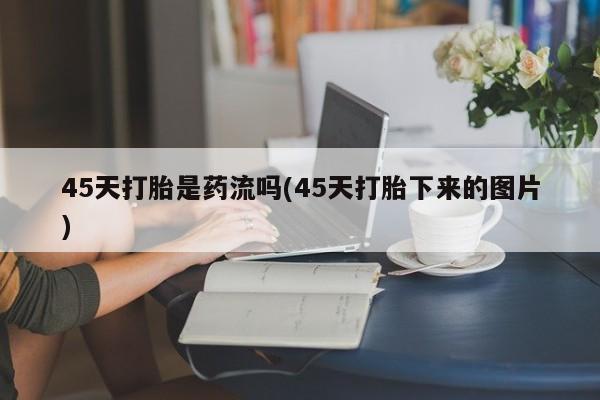 堕胎药网上购买45天打胎是药流吗(45天打胎下来的图片)