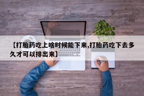 堕胎药网上购买【打胎药吃上啥时候能下来,打胎药吃下去多久才可以排出来】