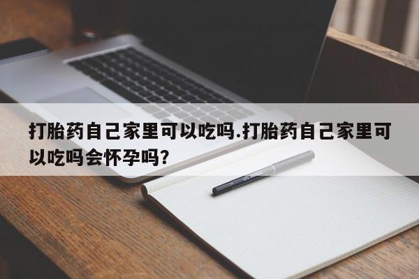 堕胎药网上购买打胎药自己家里可以吃吗.打胎药自己家里可以吃吗会怀孕吗？