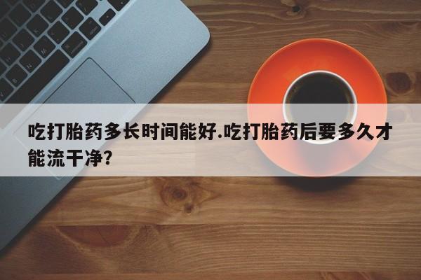 堕胎药网上购买吃打胎药多长时间能好.吃打胎药后要多久才能流干净？
