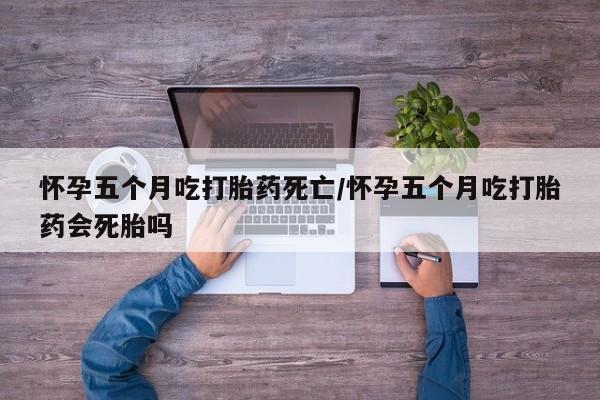 堕胎药网上购买怀孕五个月吃打胎药死亡/怀孕五个月吃打胎药会死胎吗