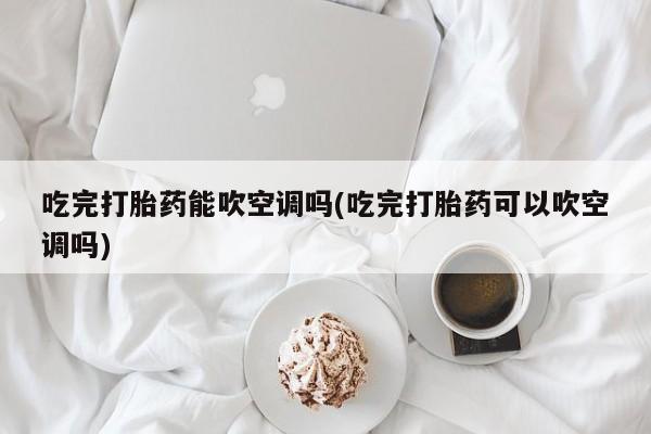 堕胎药网上购买吃完打胎药能吹空调吗(吃完打胎药可以吹空调吗)
