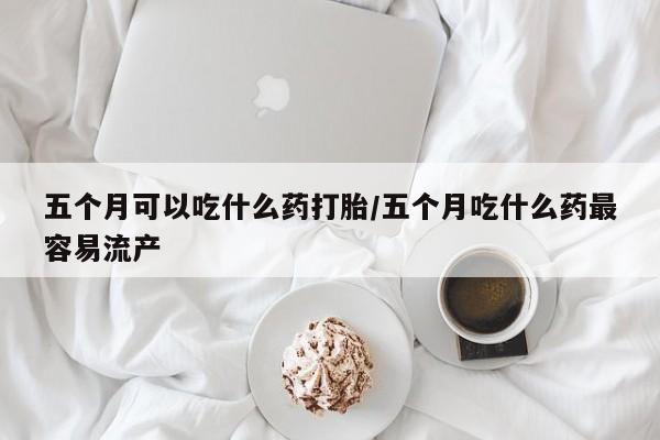 堕胎药网上购买五个月可以吃什么药打胎/五个月吃什么药最容易流产