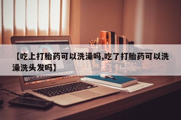 堕胎药网上购买【吃上打胎药可以洗澡吗,吃了打胎药可以洗澡洗头发吗】