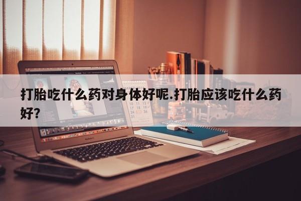 堕胎药网上购买打胎吃什么药对身体好呢.打胎应该吃什么药好？