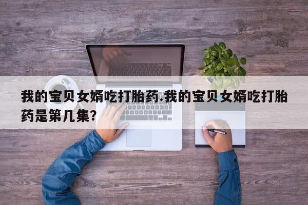 堕胎药网上购买我的宝贝女婿吃打胎药.我的宝贝女婿吃打胎药是第几集？