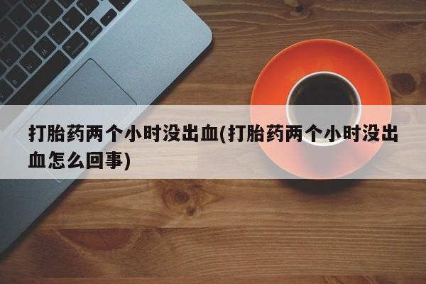 堕胎药网上购买打胎药两个小时没出血(打胎药两个小时没出血怎么回事)