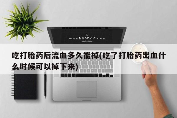 堕胎药网上购买吃打胎药后流血多久能掉(吃了打胎药出血什么时候可以掉下来)