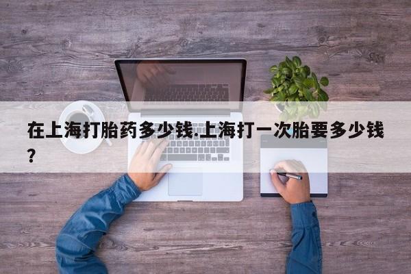 堕胎药网上购买在上海打胎药多少钱.上海打一次胎要多少钱？