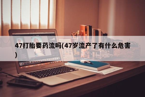 堕胎药网上购买47打胎要药流吗(47岁流产了有什么危害)