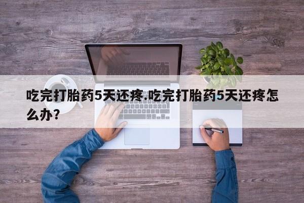 堕胎药网上购买吃完打胎药5天还疼.吃完打胎药5天还疼怎么办？