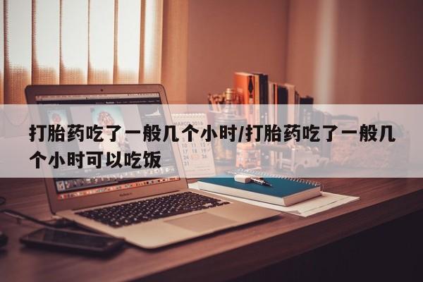 堕胎药网上购买打胎药吃了一般几个小时/打胎药吃了一般几个小时可以吃饭