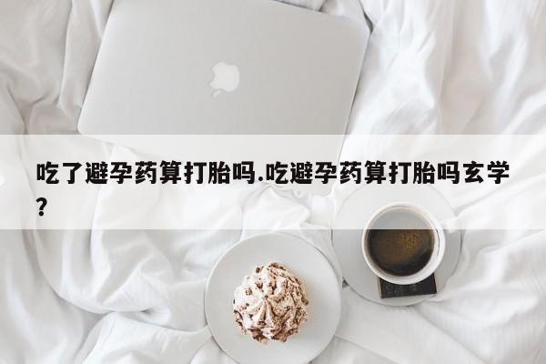 堕胎药网上购买吃了避孕药算打胎吗.吃避孕药算打胎吗玄学？