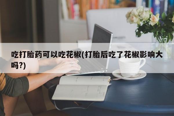 堕胎药网上购买吃打胎药可以吃花椒(打胎后吃了花椒影响大吗?)