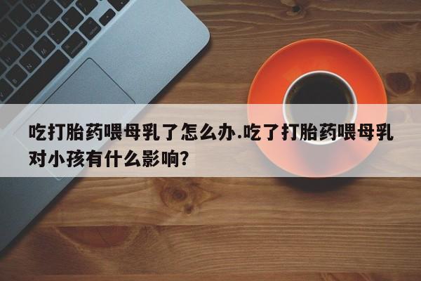 堕胎药网上购买吃打胎药喂母乳了怎么办.吃了打胎药喂母乳对小孩有什么影响？