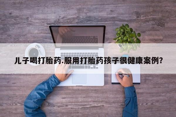 堕胎药网上购买儿子喝打胎药.服用打胎药孩子很健康案例？