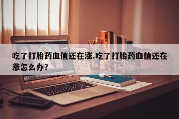 堕胎药网上购买吃了打胎药血值还在涨.吃了打胎药血值还在涨怎么办？