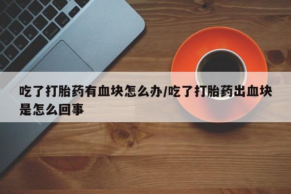 堕胎药网上购买吃了打胎药有血块怎么办/吃了打胎药出血块是怎么回事