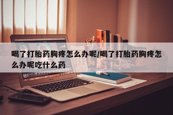 堕胎药网上购买喝了打胎药胸疼怎么办呢/喝了打胎药胸疼怎么办呢吃什么药
