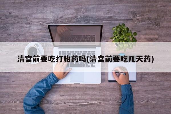 堕胎药网上购买清宫前要吃打胎药吗(清宫前要吃几天药)