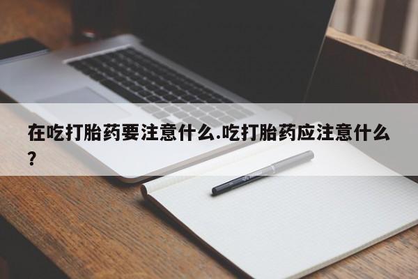 堕胎药网上购买在吃打胎药要注意什么.吃打胎药应注意什么？