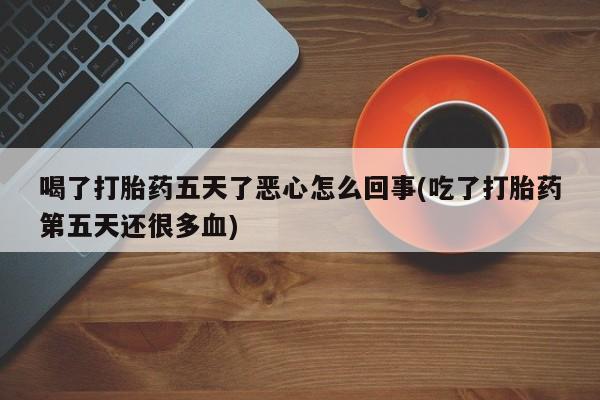 堕胎药网上购买喝了打胎药五天了恶心怎么回事(吃了打胎药第五天还很多血)