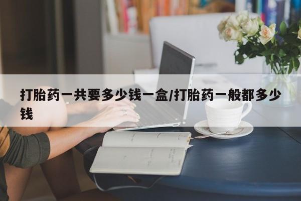 堕胎药网上购买打胎药一共要多少钱一盒/打胎药一般都多少钱