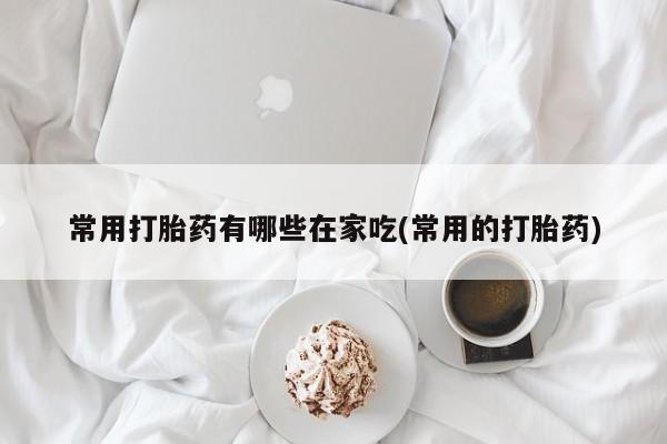 堕胎药网上购买常用打胎药有哪些在家吃(常用的打胎药)