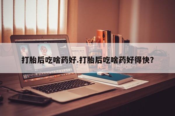 堕胎药网上购买打胎后吃啥药好.打胎后吃啥药好得快？