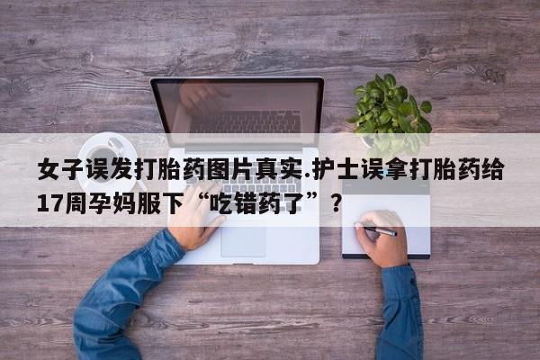 堕胎药网上购买女子误发打胎药图片真实.护士误拿打胎药给17周孕妈服下“吃错药了”?