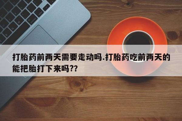 堕胎药网上购买打胎药前两天需要走动吗.打胎药吃前两天的能把胎打下来吗?？