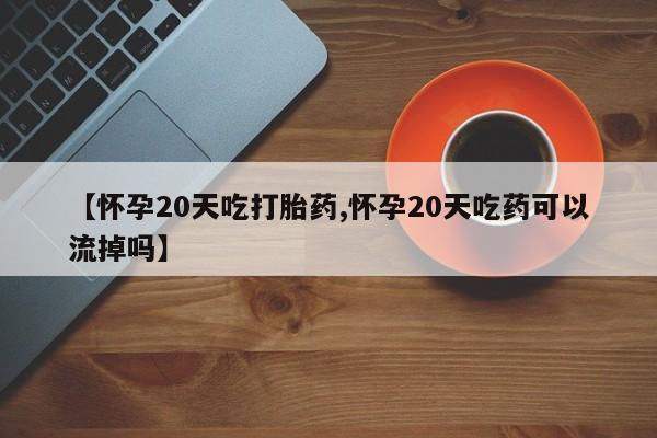 堕胎药网上购买【怀孕20天吃打胎药,怀孕20天吃药可以流掉吗】