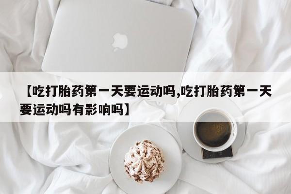 堕胎药网上购买【吃打胎药第一天要运动吗,吃打胎药第一天要运动吗有影响吗】