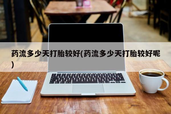 堕胎药网上购买药流多少天打胎较好(药流多少天打胎较好呢)
