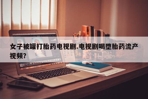 堕胎药网上购买女子被罐打胎药电视剧.电视剧喝堕胎药流产视频？