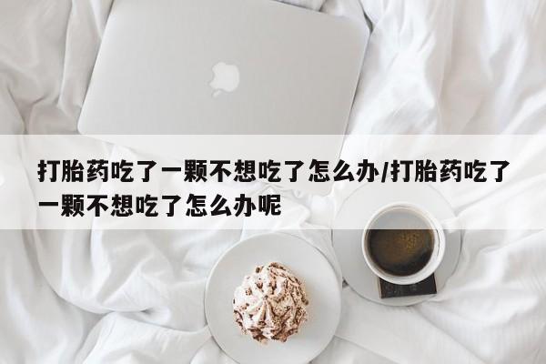 堕胎药网上购买打胎药吃了一颗不想吃了怎么办/打胎药吃了一颗不想吃了怎么办呢