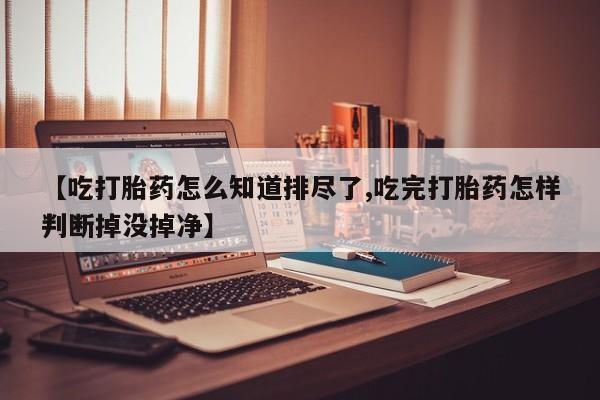 堕胎药网上购买【吃打胎药怎么知道排尽了,吃完打胎药怎样判断掉没掉净】