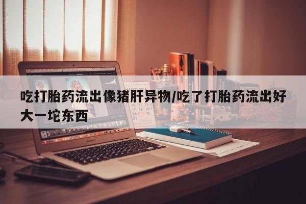 堕胎药网上购买吃打胎药流出像猪肝异物/吃了打胎药流出好大一坨东西