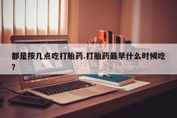 堕胎药网上购买都是按几点吃打胎药.打胎药最早什么时候吃？